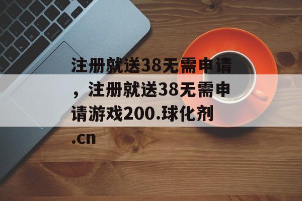 注册就送38无需申请，注册就送38无需申请游戏200.球化剂.cn