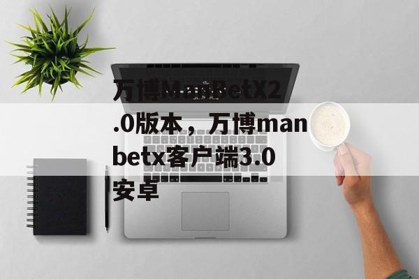 万博ManBetX2.0版本，万博manbetx客户端3.0安卓