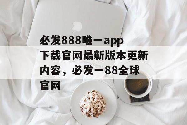 必发888唯一app下载官网最新版本更新内容，必发一88全球官网