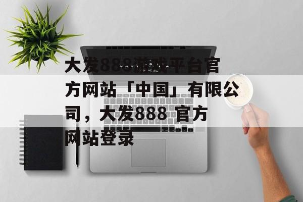 大发888游戏平台官方网站「中国」有限公司，大发888 官方网站登录