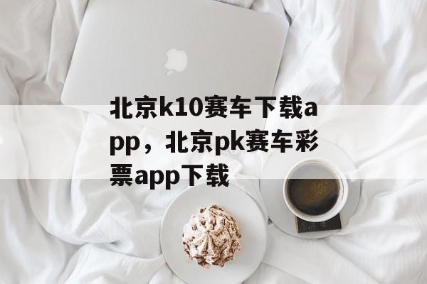 北京k10赛车下载app，北京pk赛车彩票app下载