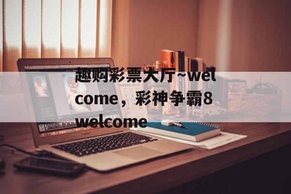 趣购彩票大厅～welcome，彩神争霸8welcome