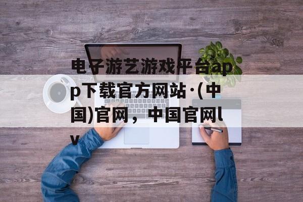 电子游艺游戏平台app下载官方网站·(中国)官网，中国官网lv