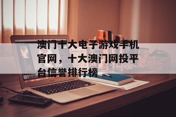 澳门十大电子游戏手机官网，十大澳门网投平台信誉排行榜