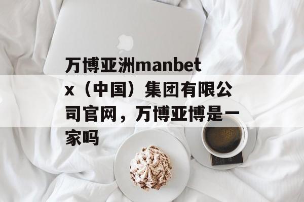 万博亚洲manbetx（中国）集团有限公司官网，万博亚博是一家吗