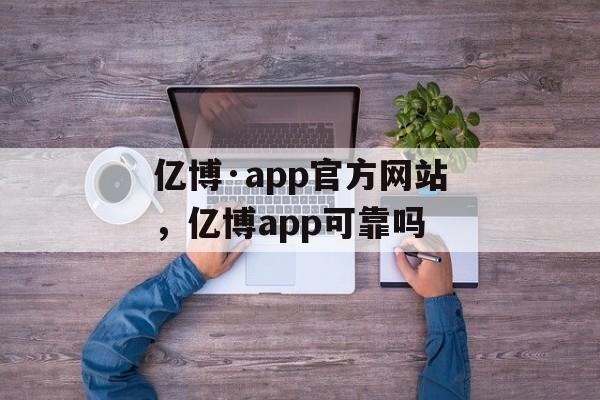 亿博·app官方网站，亿博app可靠吗