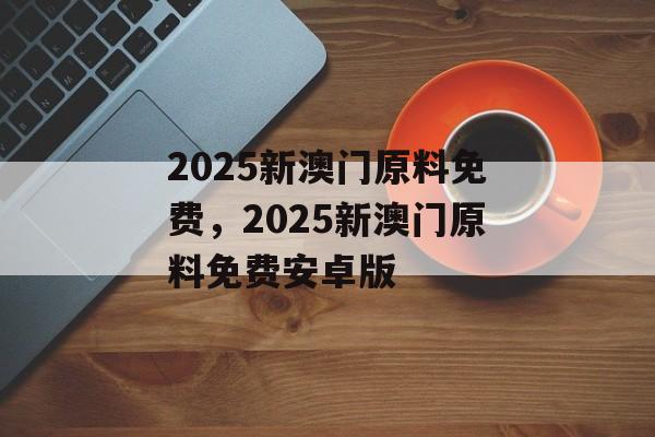 2025新澳门原料免费，2025新澳门原料免费安卓版